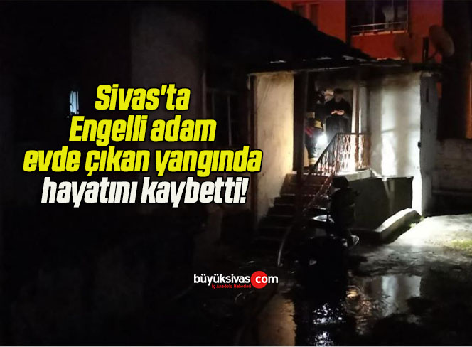 Sivas’ta Engelli adam evde çıkan yangında hayatını kaybetti!