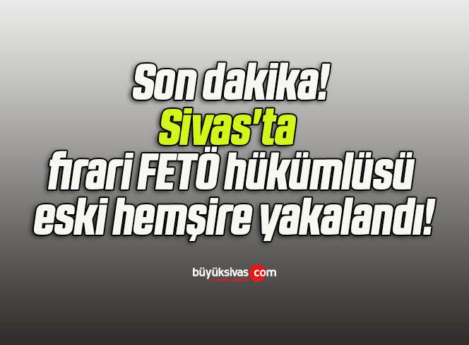 Sivas’ta firari FETÖ hükümlüsü eski hemşire yakalandı!