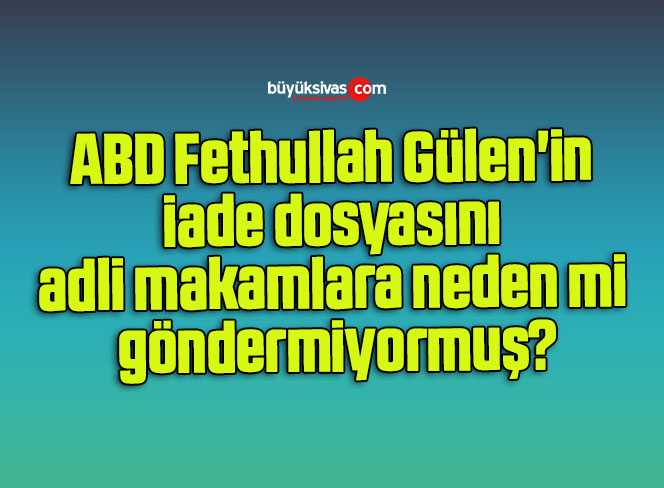 ABD Fethullah Gülen’in iade dosyasını adli makamlara neden mi göndermiyormuş?