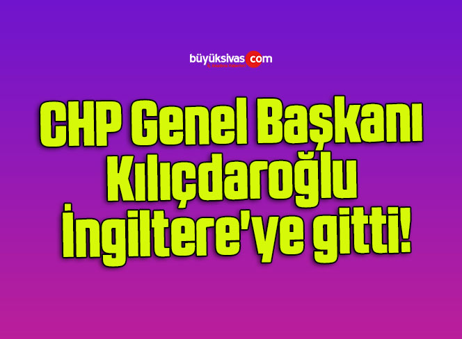 CHP Genel Başkanı Kılıçdaroğlu İngiltere’ye gitti!
