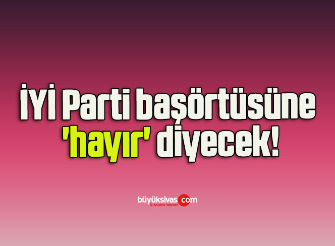 İYİ Parti başörtüsüne ‘hayır’ diyecek!