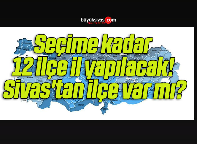 Seçime kadar 12 ilçe il yapılacak! Sivas’tan ilçe var mı?