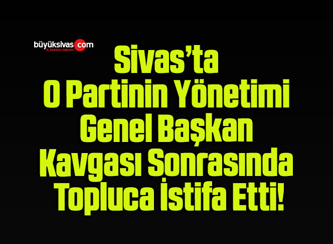 Sivas’ta O Partinin Yönetimi Genel Başkan Kavgası Sonrasında Topluca İstifa Etti!