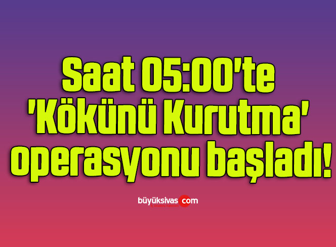 Saat 05:00’te ‘Kökünü Kurutma’ operasyonu başladı!