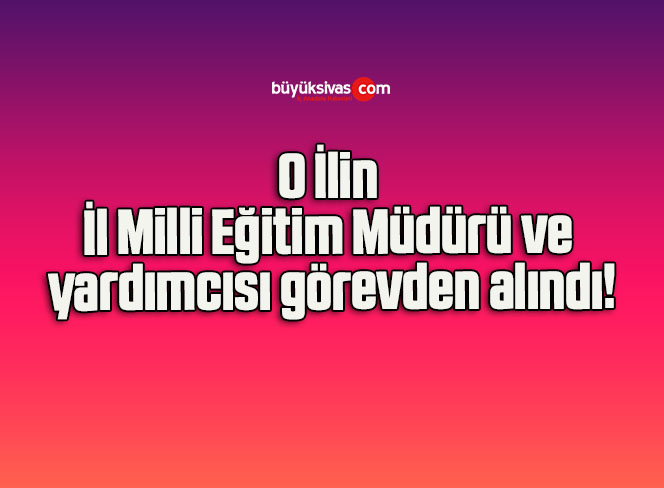 O İlin İl Milli Eğitim Müdürü ve yardımcısı görevden alındı!