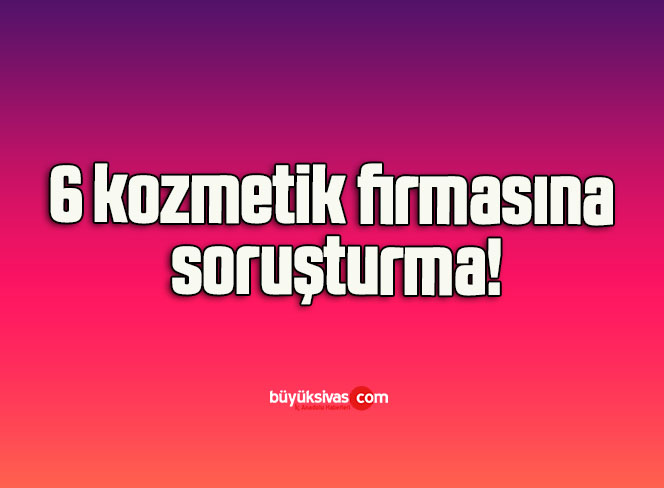 6 kozmetik firmasına soruşturma!