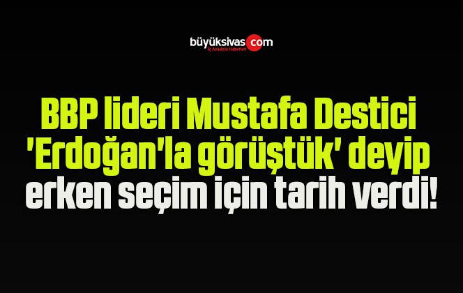 BBP lideri Mustafa Destici ‘Erdoğan’la görüştük’ deyip erken seçim için tarih verdi!