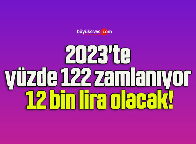 2023’te yüzde 122 zamlanıyor 12 bin lira olacak!
