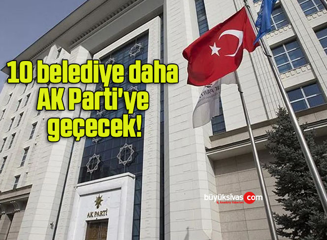 10 belediye daha AK Parti’ye geçecek!
