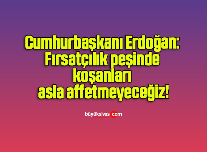 Cumhurbaşkanı Erdoğan: Fırsatçılık peşinde koşanları asla affetmeyeceğiz!