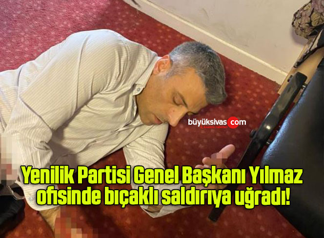 Yenilik Partisi Genel Başkanı Yılmaz ofisinde bıçaklı saldırıya uğradı!