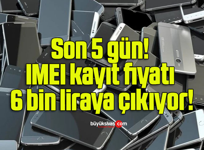 Son 5 gün: IMEI kayıt fiyatı 6 bin liraya çıkıyor!