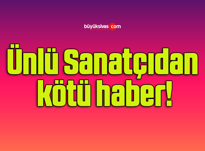 Ünlü Sanatçıdan kötü haber!