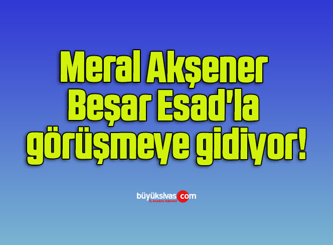 Meral Akşener Beşar Esad’la görüşmeye gidiyor!