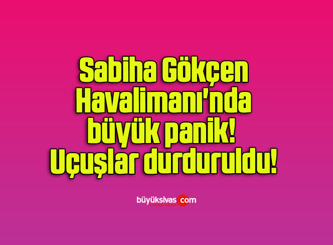 Sabiha Gökçen Havalimanı’nda büyük panik! Uçuşlar durduruldu!