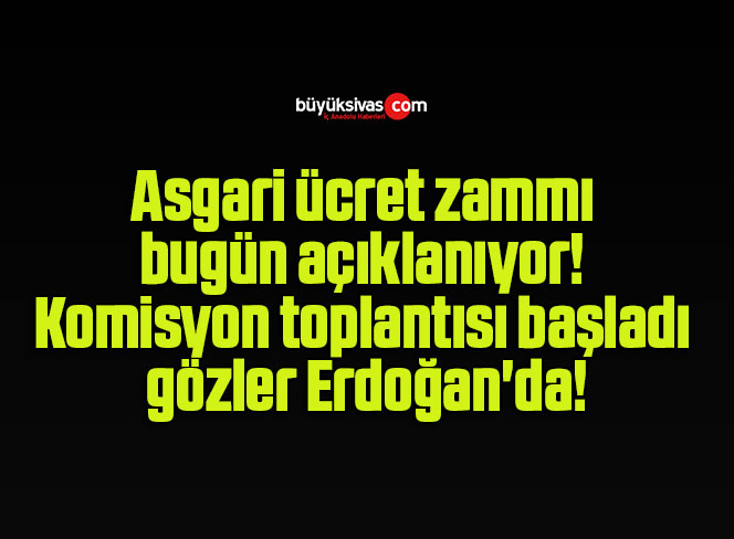 Asgari ücret zammı bugün açıklanıyor! Komisyon toplantısı başladı gözler Erdoğan’da!