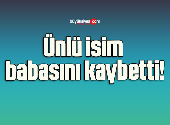 Ünlü isim babasını kaybetti!
