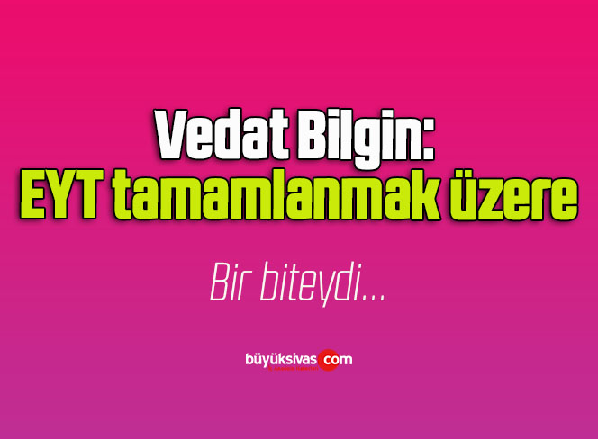 Vedat Bilgin: EYT tamamlanmak üzere