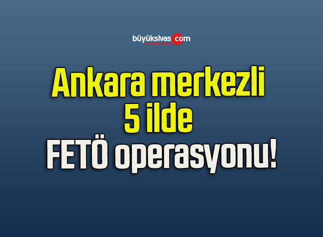 Ankara merkezli 5 ilde FETÖ operasyonu!