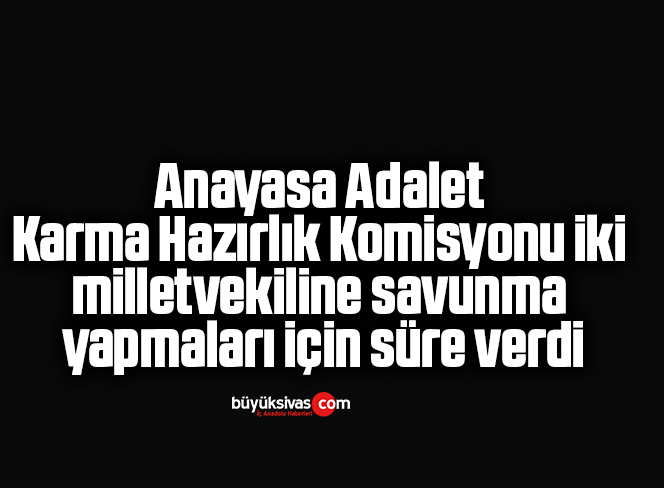 Anayasa Adalet Karma Hazırlık Komisyonu iki milletvekiline savunma yapmaları için süre verdi
