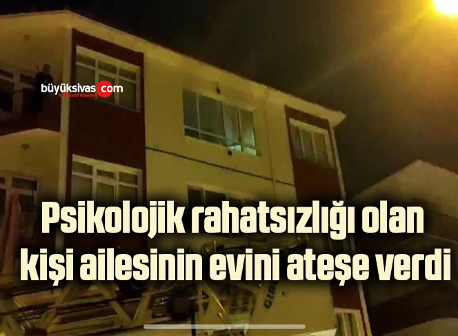 Psikolojik rahatsızlığı olan kişi ailesinin evini ateşe verdi