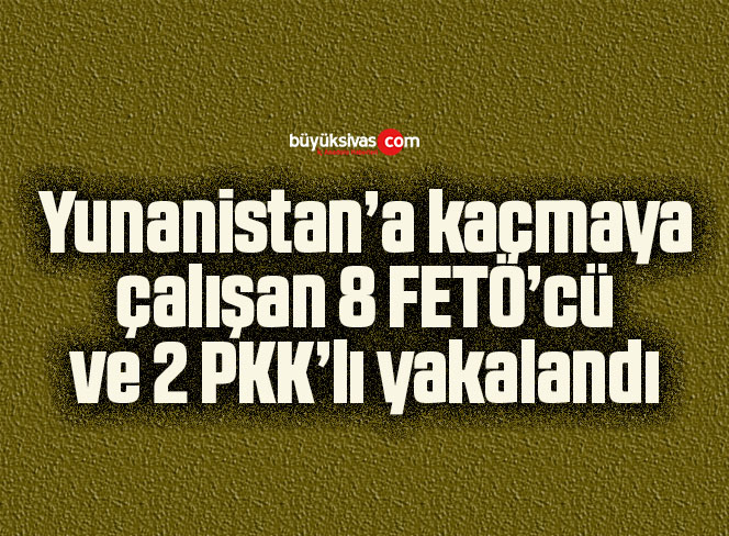 Yunanistan’a kaçmaya çalışan 8 FETÖ’cü ve 2 PKK’lı yakalandı