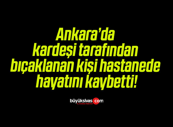 Ankara’da kardeşi tarafından bıçaklanan kişi hastanede hayatını kaybetti!