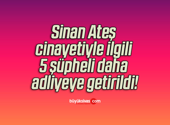 Sinan Ateş cinayetiyle ilgili 5 şüpheli daha adliyeye getirildi!