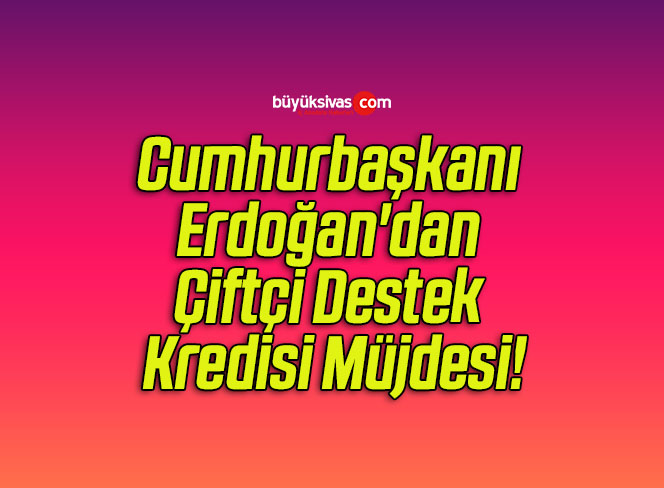 Cumhurbaşkanı Erdoğan’dan Çiftçi Destek Kredisi Müjdesi!