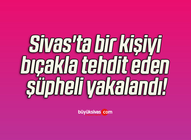 Sivas’ta bir kişiyi bıçakla tehdit eden şüpheli yakalandı! 