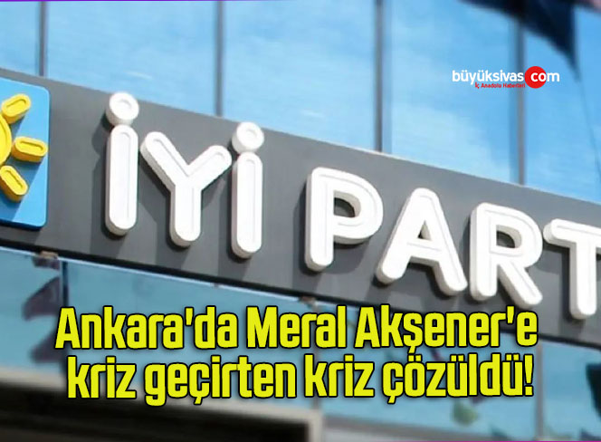 Ankara’da Meral Akşener’e kriz geçirten kriz çözüldü!