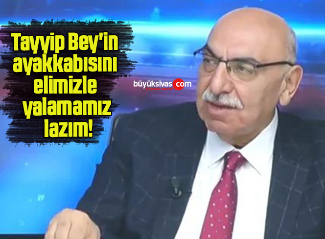 Tayyip Bey’in ayakkabısını elimizle yalamamız lazım!