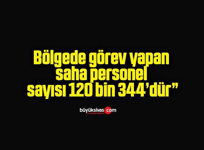 Bölgede görev yapan saha personel sayısı 120 bin 344’dür”
