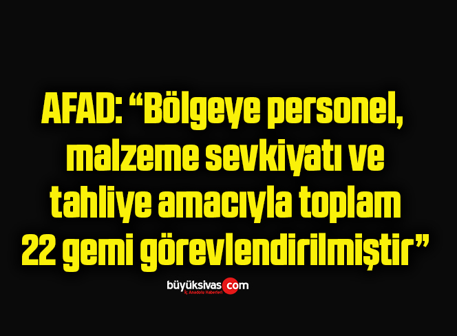 AFAD: “Bölgeye personel, malzeme sevkiyatı ve tahliye amacıyla toplam 22 gemi görevlendirilmiştir”