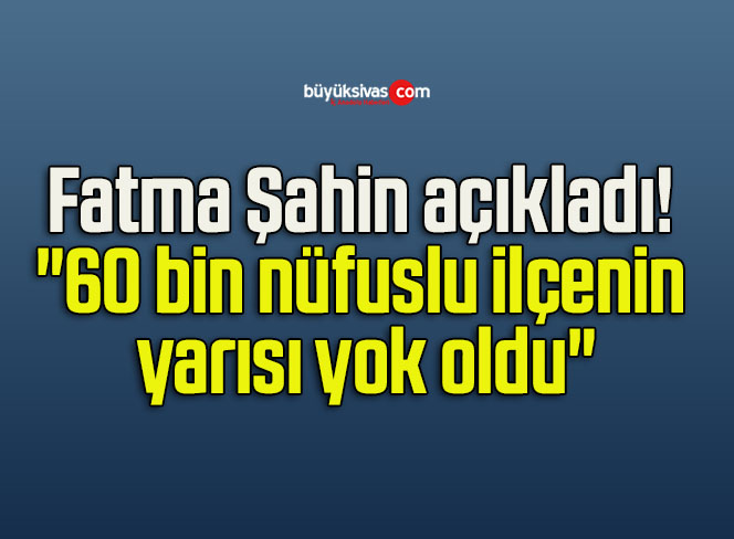 Fatma Şahin açıkladı! “60 bin nüfuslu ilçenin yarısı yok oldu”