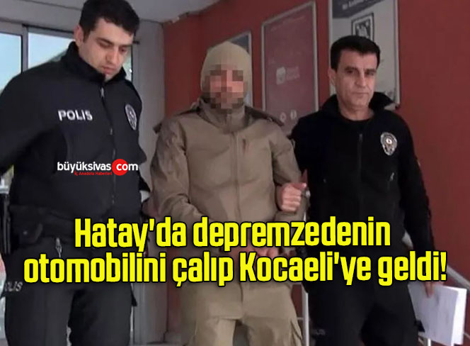 Hatay’da depremzedenin otomobilini çalıp Kocaeli’ye geldi!