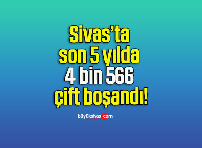Sivas’ta son 5 yılda 4 bin 566 çift boşandı!