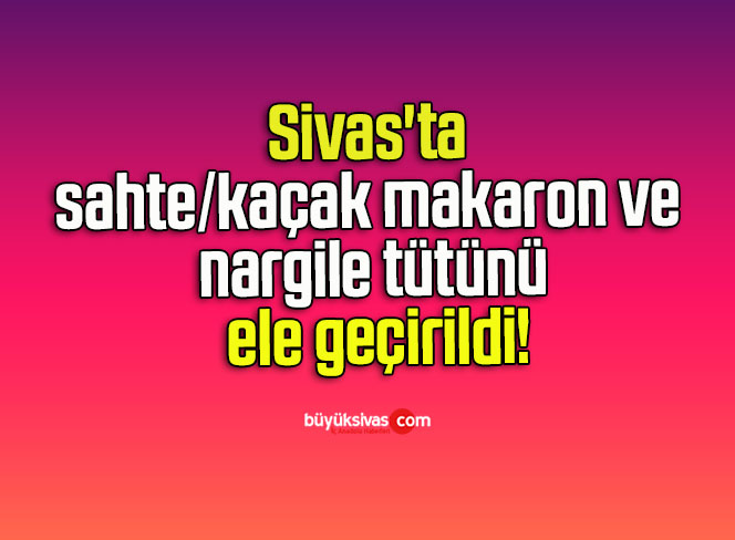 Sivas’ta sahte/kaçak makaron ve nargile tütünü ele geçirildi!