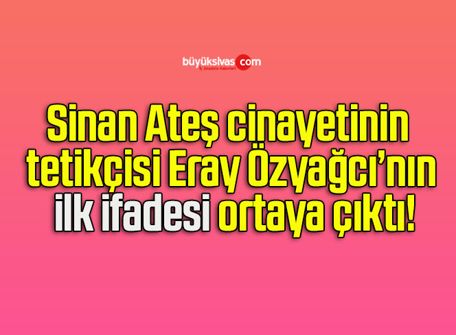 Sinan Ateş cinayetinin tetikçisi Eray Özyağcı’nın ilk ifadesi ortaya çıktı!