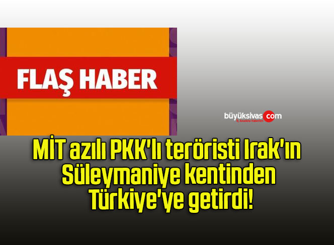 MİT azılı PKK’lı teröristi Irak’ın Süleymaniye kentinden Türkiye’ye getirdi!