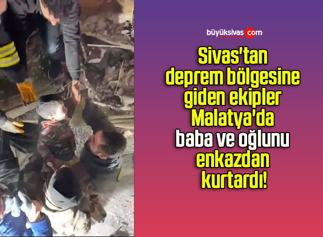 Sivas’tan deprem bölgesine giden ekipler Malatya’da baba ve oğlunu enkazdan kurtardı!