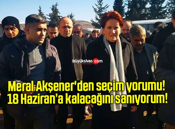 Meral Akşener’den seçim yorumu! 18 Haziran’a kalacağını sanıyorum!