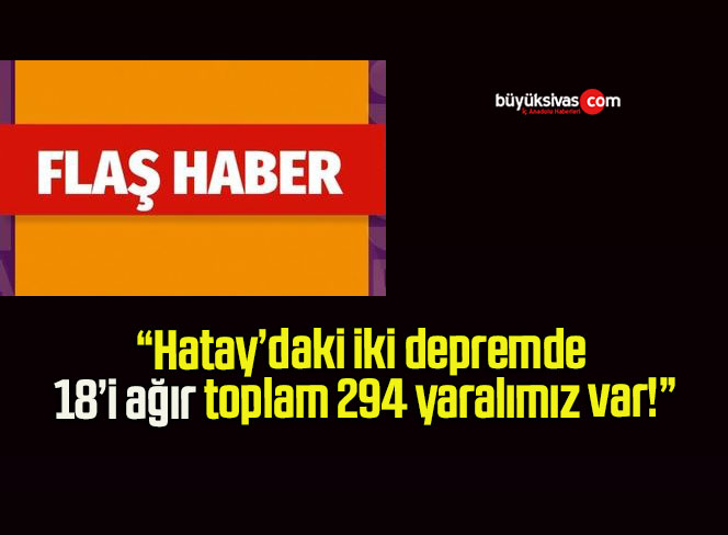 Hatay’daki iki depremde 18’i ağır toplam 294 yaralımız var!