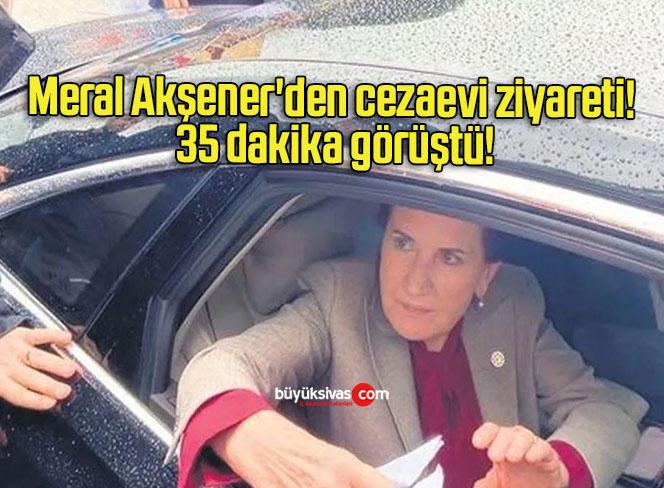 Meral Akşener’den cezaevi ziyareti! 35 dakika görüştü!