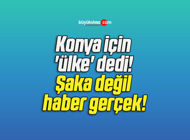 Konya için ‘ülke’ dedi! Şaka değil haber gerçek!