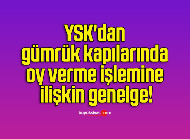 YSK’dan gümrük kapılarında oy verme işlemine ilişkin genelge!