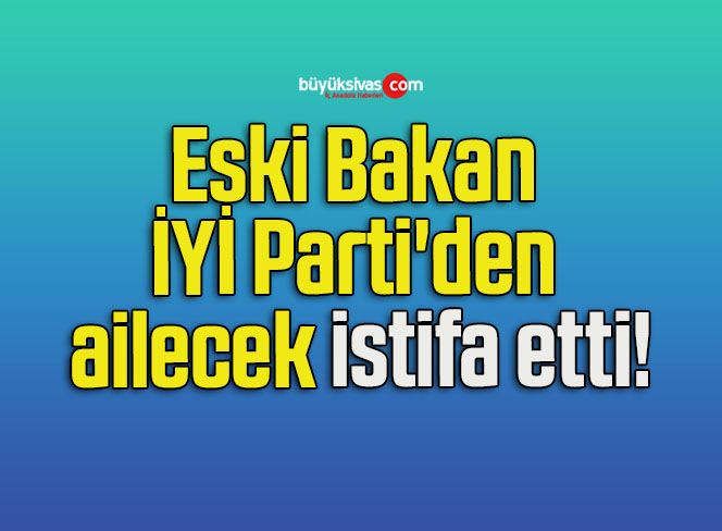 Eski Bakan İYİ Parti’den ailecek istifa etti!