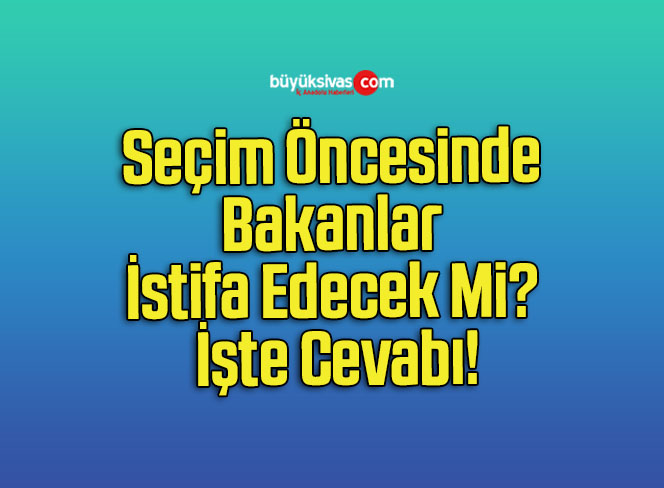 Seçim Öncesinde Bakanlar İstifa Edecek Mi? İşte Cevabı!