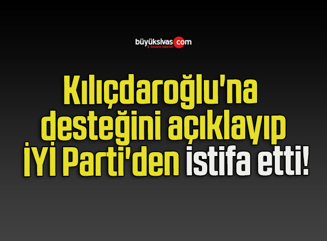 Kılıçdaroğlu’na desteğini açıklayıp İYİ Parti’den istifa etti!