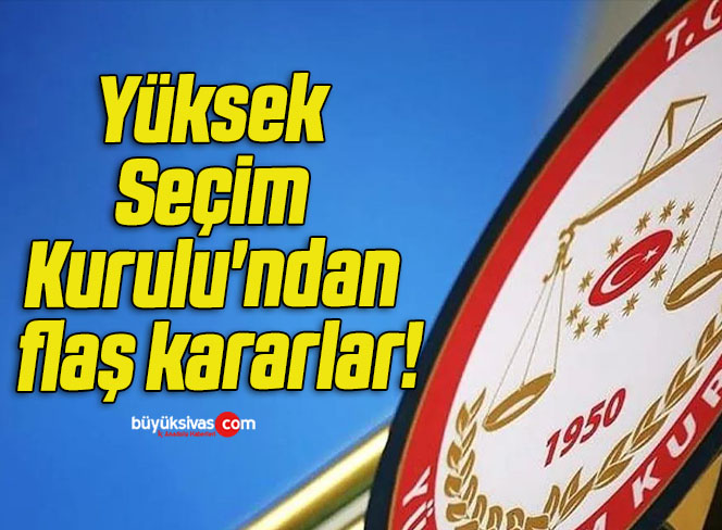Yüksek Seçim Kurulu’ndan flaş kararlar!